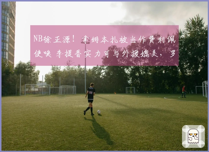 NB徐正源！拿姆本扎被当作费利佩使唤 李提香实力可与外援媲美，罗斯推卸责任给球员