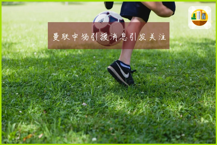 曼联中场引援消息引发关注