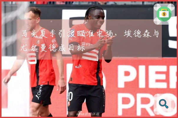 马竞夏季引援瞄准中场，埃德森与尤尔曼德成目标